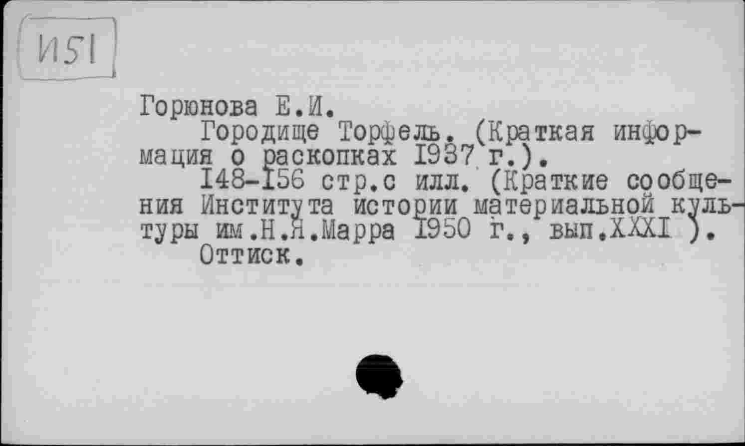 ﻿И£І '
Горюнова Е.И.
Городище Торфель. (Краткая информация о раскопках 1937 г.).
148-156 стр.с илл. (Краткие сообщения Института истории материальной куль туры им.Н.Я.Марра 1950 г., выпДШ ).
Оттиск.